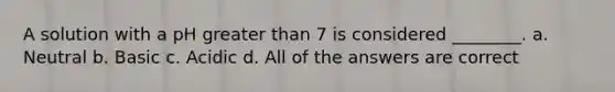 A solution with a pH greater than 7 is considered ________. a. Neutral b. Basic c. Acidic d. All of the answers are correct