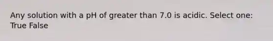 Any solution with a pH of <a href='https://www.questionai.com/knowledge/ktgHnBD4o3-greater-than' class='anchor-knowledge'>greater than</a> 7.0 is acidic. Select one: True False