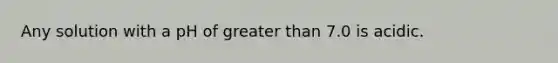 Any solution with a pH of greater than 7.0 is acidic.