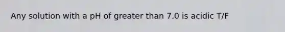 Any solution with a pH of greater than 7.0 is acidic T/F