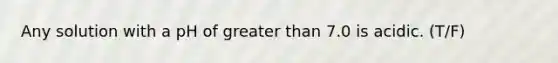 Any solution with a pH of greater than 7.0 is acidic. (T/F)