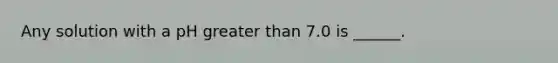 Any solution with a pH greater than 7.0 is ______.