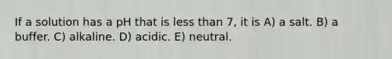 If a solution has a pH that is less than 7, it is A) a salt. B) a buffer. C) alkaline. D) acidic. E) neutral.