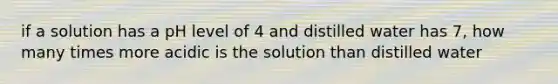 if a solution has a pH level of 4 and distilled water has 7, how many times more acidic is the solution than distilled water