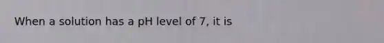 When a solution has a pH level of 7, it is