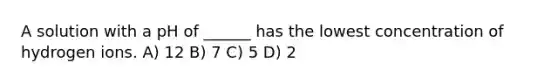 A solution with a pH of ______ has the lowest concentration of hydrogen ions. A) 12 B) 7 C) 5 D) 2