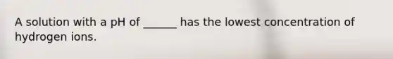A solution with a pH of ______ has the lowest concentration of hydrogen ions.