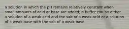 a solution in which the pH remains relatively constant when small amounts of acid or base are added; a buffer can be either a solution of a weak acid and the salt of a weak acid or a solution of a weak base with the salt of a weak base