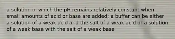 a solution in which the pH remains relatively constant when small amounts of acid or base are added; a buffer can be either a solution of a weak acid and the salt of a weak acid or a solution of a weak base with the salt of a weak base