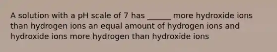 A solution with a pH scale of 7 has ______ more hydroxide ions than hydrogen ions an equal amount of hydrogen ions and hydroxide ions more hydrogen than hydroxide ions