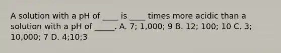 A solution with a pH of ____ is ____ times more acidic than a solution with a pH of _____. A. 7; 1,000; 9 B. 12; 100; 10 C. 3; 10,000; 7 D. 4;10;3