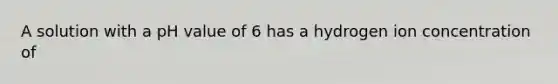 A solution with a pH value of 6 has a hydrogen ion concentration of