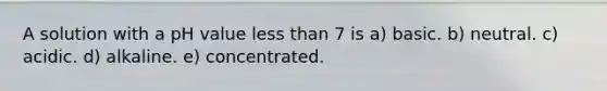A solution with a pH value less than 7 is a) basic. b) neutral. c) acidic. d) alkaline. e) concentrated.