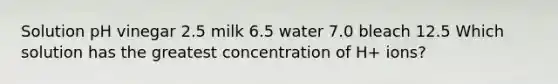 Solution pH vinegar 2.5 milk 6.5 water 7.0 bleach 12.5 Which solution has the greatest concentration of H+ ions?