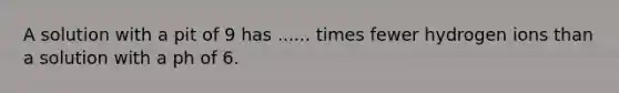 A solution with a pit of 9 has ...... times fewer hydrogen ions than a solution with a ph of 6.