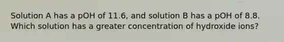 Solution A has a pOH of 11.6, and solution B has a pOH of 8.8. Which solution has a greater concentration of hydroxide ions?