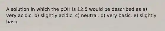 A solution in which the pOH is 12.5 would be described as a) very acidic. b) slightly acidic. c) neutral. d) very basic. e) slightly basic