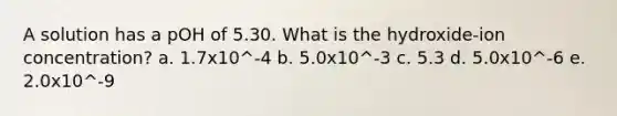 A solution has a pOH of 5.30. What is the hydroxide-ion concentration? a. 1.7x10^-4 b. 5.0x10^-3 c. 5.3 d. 5.0x10^-6 e. 2.0x10^-9