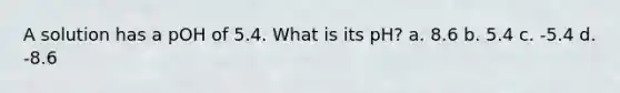 A solution has a pOH of 5.4. What is its pH? a. 8.6 b. 5.4 c. -5.4 d. -8.6