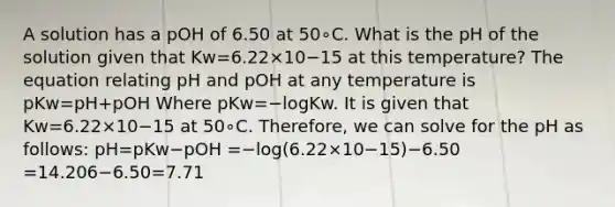 A solution has a pOH of 6.50 at 50∘C. What is the pH of the solution given that Kw=6.22×10−15 at this temperature? The equation relating pH and pOH at any temperature is pKw=pH+pOH Where pKw=−logKw. It is given that Kw=6.22×10−15 at 50∘C. Therefore, we can solve for the pH as follows: pH=pKw−pOH =−log(6.22×10−15)−6.50 =14.206−6.50=7.71