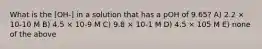 What is the [OH-] in a solution that has a pOH of 9.65? A) 2.2 × 10-10 M B) 4.5 × 10-9 M C) 9.8 × 10-1 M D) 4.5 × 105 M E) none of the above