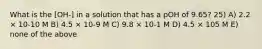 What is the [OH-] in a solution that has a pOH of 9.65? 25) A) 2.2 × 10-10 M B) 4.5 × 10-9 M C) 9.8 × 10-1 M D) 4.5 × 105 M E) none of the above