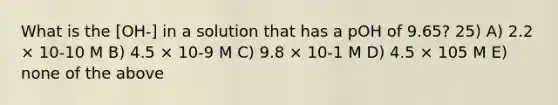 What is the [OH-] in a solution that has a pOH of 9.65? 25) A) 2.2 × 10-10 M B) 4.5 × 10-9 M C) 9.8 × 10-1 M D) 4.5 × 105 M E) none of the above