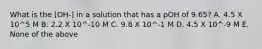 What is the [OH-] in a solution that has a pOH of 9.65? A. 4.5 X 10^5 M B. 2.2 X 10^-10 M C. 9.8 X 10^-1 M D. 4.5 X 10^-9 M E. None of the above