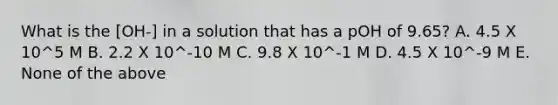 What is the [OH-] in a solution that has a pOH of 9.65? A. 4.5 X 10^5 M B. 2.2 X 10^-10 M C. 9.8 X 10^-1 M D. 4.5 X 10^-9 M E. None of the above