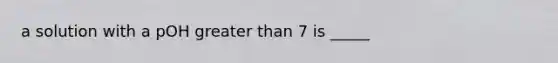 a solution with a pOH greater than 7 is _____