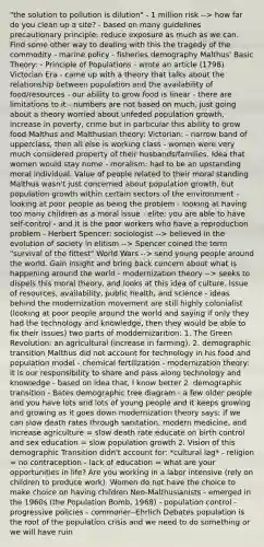 "the solution to pollution is dilution" - 1 million risk --> how far do you clean up a site? - based on many guidelines precautionary principle: reduce exposure as much as we can. Find some other way to dealing with this the tragedy of the commodity - marine policy - fisheries demography Malthus' Basic Theory: - Principle of Populations - wrote an article (1798) Victorian Era - came up with a theory that talks about the relationship between population and the availability of food/resources - our ability to grow food is linear - there are limitations to it - numbers are not based on much, just going about a theory worried about unfeded population growth, increase in poverty, crime but in particular this ability to grow food Malthus and Malthusian theory: Victorian: - narrow band of upperclass, then all else is working class - women were very much considered property of their husbands/families. Idea that women would stay home - moralism: had to be an upstanding moral individual. Value of people related to their moral standing Malthus wasn't just concerned about population growth, but population growth within certain sectors of the environment - looking at poor people as being the problem - looking at having too many children as a moral issue - elite: you are able to have self-control - and it is the poor workers who have a reproduction problem - Herbert Spencer: sociologist --> believed in the evolution of society in elitism --> Spencer coined the term "survival of the fittest" World Wars --> send young people around the world. Gain insight and bring back concern about what is happening around the world - modernization theory --> seeks to dispels this moral theory, and looks at this idea of culture. Issue of resources, availability, public health, and science - ideas behind the modernization movement are still highly colonialist (looking at poor people around the world and saying if only they had the technology and knowledge, then they would be able to fix their issues) two parts of moddernizarition: 1. The Green Revolution: an agricultural (increase in farming). 2. demographic transition Malthus did not account for technology in his food and population model - chemical fertilization - modernization theory: it is our responsibility to share and pass along technology and knowledge - based on idea that, I know better 2. demographic transition - Bates demographic tree diagram - a few older people and you have lots and lots of young people and it keeps growing and growing as it goes down modernization theory says: if we can slow death rates through sanitation, modern medicine, and increase agriculture = slow death rate educate on birth control and sex education = slow population growth 2. Vision of this demographic Transition didn't account for: *cultural lag* - religion = no contraception - lack of education = what are your opportunities in life? Are you working in a labor intensive (rely on children to produce work). Women do not have the choice to make choice on having children Neo-Malthusianists - emerged in the 1960s (the Population Bomb, 1968) - population control - progressive policies - commoner--Ehrlich Debates population is the root of the population crisis and we need to do something or we will have ruin