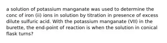 a solution of potassium manganate was used to determine the conc of iron (ii) ions in solution by titration in presence of excess dilute sulfuric acid. With the potassium manganate (VII) in the burette, the end-point of reaction is when the solution in conical flask turns?