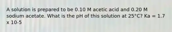 A solution is prepared to be 0.10 M acetic acid and 0.20 M sodium acetate. What is the pH of this solution at 25°C? Ka = 1.7 x 10-5