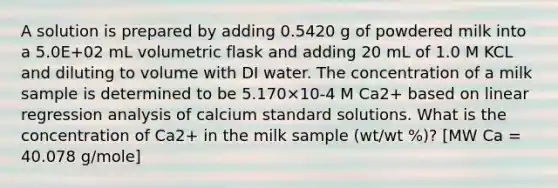 A solution is prepared by adding 0.5420 g of powdered milk into a 5.0E+02 mL volumetric flask and adding 20 mL of 1.0 M KCL and diluting to volume with DI water. The concentration of a milk sample is determined to be 5.170×10-4 M Ca2+ based on linear regression analysis of calcium standard solutions. What is the concentration of Ca2+ in the milk sample (wt/wt %)? [MW Ca = 40.078 g/mole]