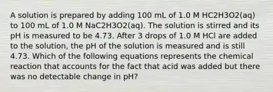 A solution is prepared by adding 100 mL of 1.0 M HC2H3O2(aq) to 100 mL of 1.0 M NaC2H3O2(aq). The solution is stirred and its pH is measured to be 4.73. After 3 drops of 1.0 M HCl are added to the solution, the pH of the solution is measured and is still 4.73. Which of the following equations represents the chemical reaction that accounts for the fact that acid was added but there was no detectable change in pH?