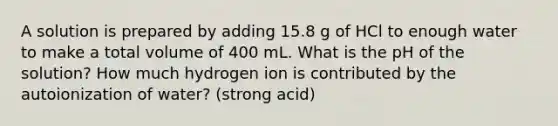 A solution is prepared by adding 15.8 g of HCl to enough water to make a total volume of 400 mL. What is the pH of the solution? How much hydrogen ion is contributed by the autoionization of water? (strong acid)