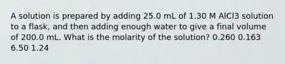 A solution is prepared by adding 25.0 mL of 1.30 M AlCl3 solution to a flask, and then adding enough water to give a final volume of 200.0 mL. What is the molarity of the solution? 0.260 0.163 6.50 1.24