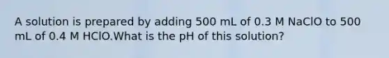 A solution is prepared by adding 500 mL of 0.3 M NaClO to 500 mL of 0.4 M HClO.What is the pH of this solution?