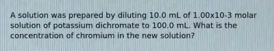 A solution was prepared by diluting 10.0 mL of 1.00x10-3 molar solution of potassium dichromate to 100.0 mL. What is the concentration of chromium in the new solution?