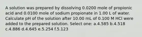 A solution was prepared by dissolving 0.0200 mole of propionic acid and 0.0100 mole of sodium propionate in 1.00 L of water. Calculate pH of the solution after 10.00 mL of 0.100 M HCl were added to the prepared solution. Select one: a.4.585 b.4.518 c.4.886 d.4.645 e.5.254 f.5.123