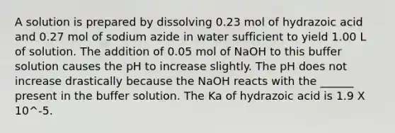 A solution is prepared by dissolving 0.23 mol of hydrazoic acid and 0.27 mol of sodium azide in water sufficient to yield 1.00 L of solution. The addition of 0.05 mol of NaOH to this buffer solution causes the pH to increase slightly. The pH does not increase drastically because the NaOH reacts with the ______ present in the buffer solution. The Ka of hydrazoic acid is 1.9 X 10^-5.