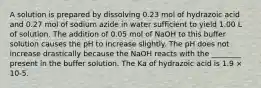 A solution is prepared by dissolving 0.23 mol of hydrazoic acid and 0.27 mol of sodium azide in water sufficient to yield 1.00 L of solution. The addition of 0.05 mol of NaOH to this buffer solution causes the pH to increase slightly. The pH does not increase drastically because the NaOH reacts with the ________ present in the buffer solution. The Ka of hydrazoic acid is 1.9 × 10-5.