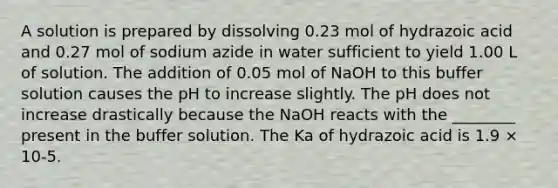 A solution is prepared by dissolving 0.23 mol of hydrazoic acid and 0.27 mol of sodium azide in water sufficient to yield 1.00 L of solution. The addition of 0.05 mol of NaOH to this buffer solution causes the pH to increase slightly. The pH does not increase drastically because the NaOH reacts with the ________ present in the buffer solution. The Ka of hydrazoic acid is 1.9 × 10-5.