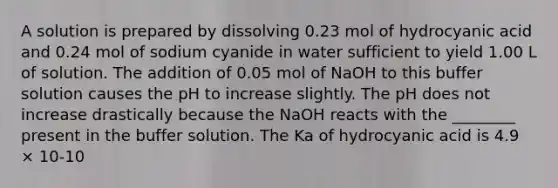 A solution is prepared by dissolving 0.23 mol of hydrocyanic acid and 0.24 mol of sodium cyanide in water sufficient to yield 1.00 L of solution. The addition of 0.05 mol of NaOH to this buffer solution causes the pH to increase slightly. The pH does not increase drastically because the NaOH reacts with the ________ present in the buffer solution. The Ka of hydrocyanic acid is 4.9 × 10-10