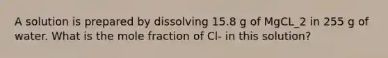 A solution is prepared by dissolving 15.8 g of MgCL_2 in 255 g of water. What is the mole fraction of Cl- in this solution?