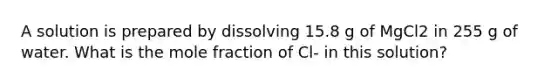 A solution is prepared by dissolving 15.8 g of MgCl2 in 255 g of water. What is the mole fraction of Cl- in this solution?