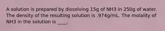 A solution is prepared by dissolving 15g of NH3 in 250g of water. The density of the resulting solution is .974g/mL. The molality of NH3 in the solution is ____.