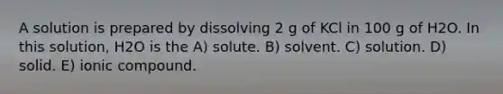 A solution is prepared by dissolving 2 g of KCl in 100 g of H2O. In this solution, H2O is the A) solute. B) solvent. C) solution. D) solid. E) ionic compound.