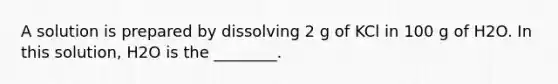 A solution is prepared by dissolving 2 g of KCl in 100 g of H2O. In this solution, H2O is the ________.