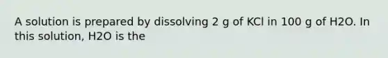 A solution is prepared by dissolving 2 g of KCl in 100 g of H2O. In this solution, H2O is the